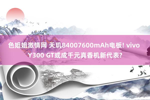 色姐姐激情网 天玑84007600mAh电板! vivo Y300 GT或成千元真香机新代表?