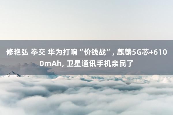 修艳弘 拳交 华为打响“价钱战”, 麒麟5G芯+6100mAh, 卫星通讯手机亲民了