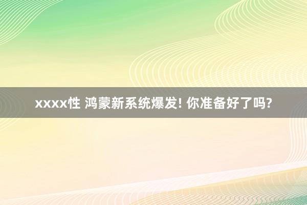 xxxx性 鸿蒙新系统爆发! 你准备好了吗?