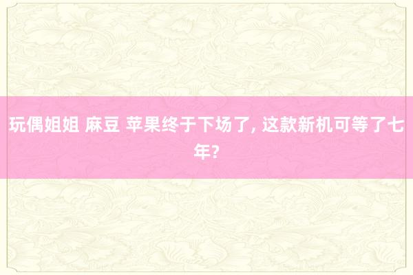 玩偶姐姐 麻豆 苹果终于下场了, 这款新机可等了七年?