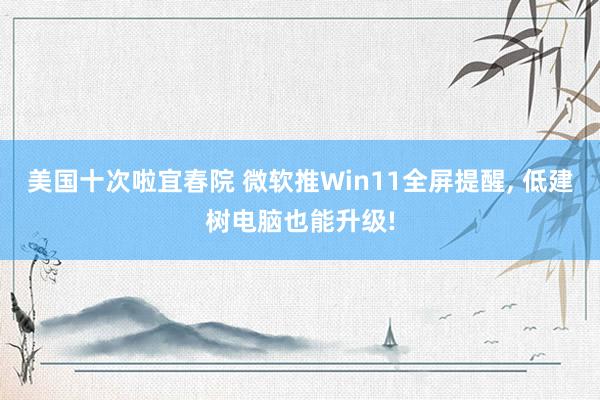 美国十次啦宜春院 微软推Win11全屏提醒, 低建树电脑也能升级!