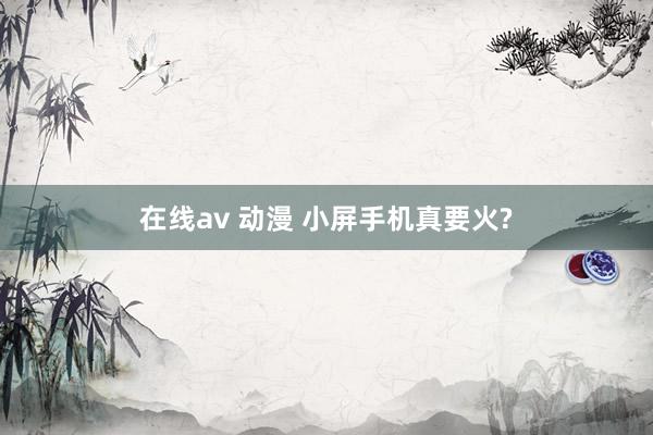 在线av 动漫 小屏手机真要火?