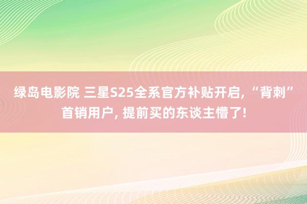 绿岛电影院 三星S25全系官方补贴开启, “背刺”首销用户, 提前买的东谈主懵了!