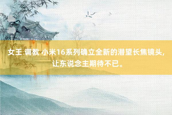 女王 调教 小米16系列确立全新的潜望长焦镜头, 让东说念主期待不已。