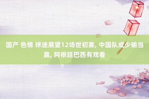 国产 色情 球迷展望12场世初赛, 中国队或少输当赢, 阿根廷巴西有戏看