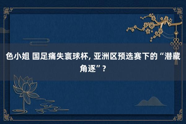 色小姐 国足痛失寰球杯, 亚洲区预选赛下的“潜藏角逐”?