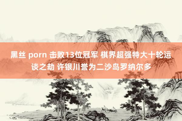 黑丝 porn 击败13位冠军 棋界超强特大十轮运谈之劫 许银川誉为二沙岛罗纳尔多
