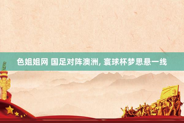 色姐姐网 国足对阵澳洲, 寰球杯梦思悬一线