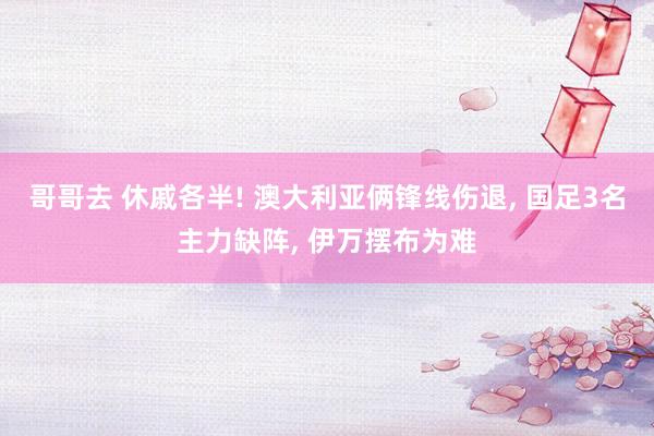哥哥去 休戚各半! 澳大利亚俩锋线伤退, 国足3名主力缺阵, 伊万摆布为难