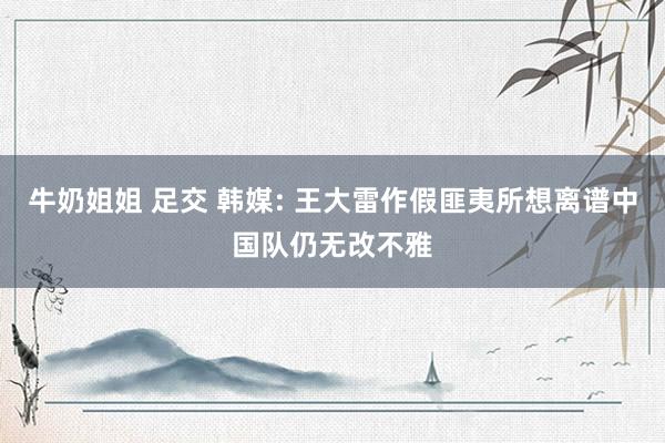 牛奶姐姐 足交 韩媒: 王大雷作假匪夷所想离谱中国队仍无改不雅