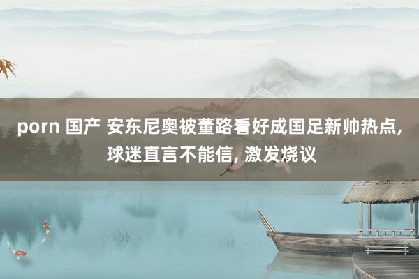 porn 国产 安东尼奥被董路看好成国足新帅热点, 球迷直言不能信, 激发烧议