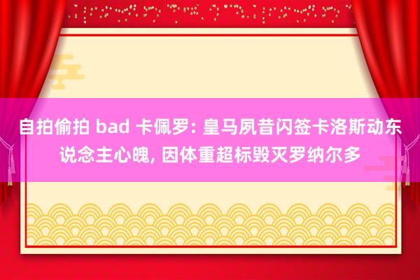 自拍偷拍 bad 卡佩罗: 皇马夙昔闪签卡洛斯动东说念主心魄, 因体重超标毁灭罗纳尔多