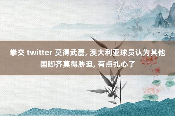 拳交 twitter 莫得武磊, 澳大利亚球员认为其他国脚齐莫得胁迫, 有点扎心了