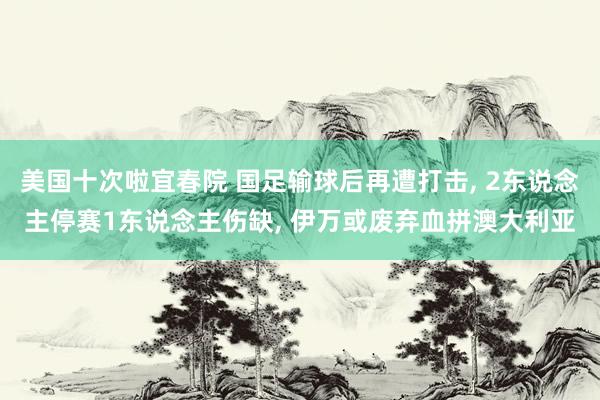 美国十次啦宜春院 国足输球后再遭打击, 2东说念主停赛1东说念主伤缺, 伊万或废弃血拼澳大利亚