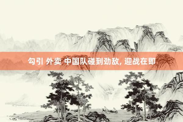 勾引 外卖 中国队碰到劲敌, 迎战在即