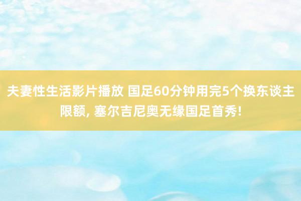夫妻性生活影片播放 国足60分钟用完5个换东谈主限额, 塞尔吉尼奥无缘国足首秀!