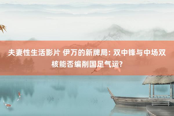 夫妻性生活影片 伊万的新牌局: 双中锋与中场双核能否编削国足气运?