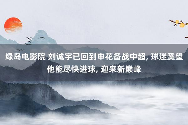 绿岛电影院 刘诚宇已回到申花备战中超, 球迷奚望他能尽快进球, 迎来新巅峰