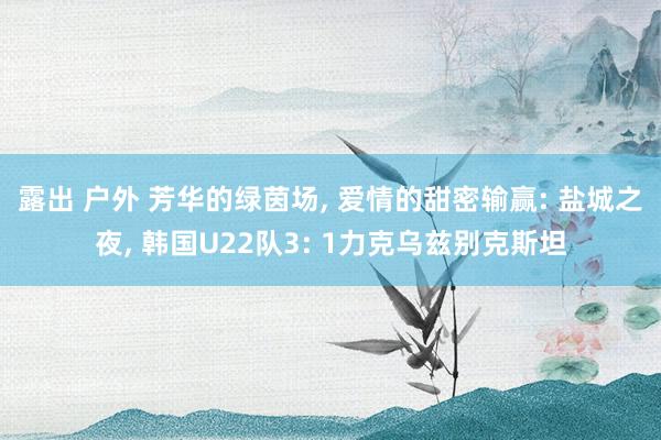 露出 户外 芳华的绿茵场, 爱情的甜密输赢: 盐城之夜, 韩国U22队3: 1力克乌兹别克斯坦