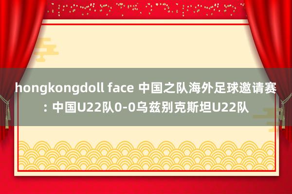 hongkongdoll face 中国之队海外足球邀请赛: 中国U22队0-0乌兹别克斯坦U22队