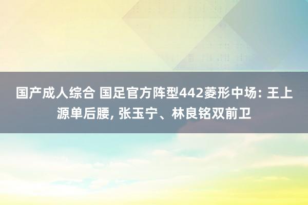 国产成人综合 国足官方阵型442菱形中场: 王上源单后腰, 张玉宁、林良铭双前卫