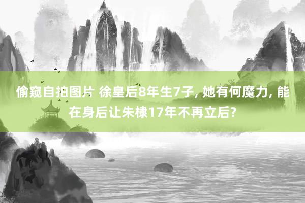 偷窥自拍图片 徐皇后8年生7子, 她有何魔力, 能在身后让朱棣17年不再立后?