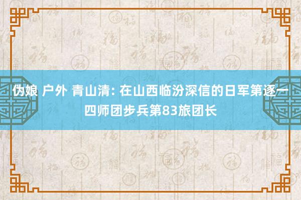 伪娘 户外 青山清: 在山西临汾深信的日军第逐一四师团步兵第83旅团长