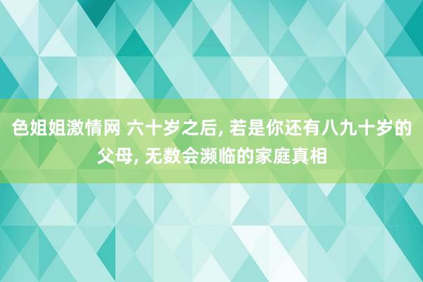 色姐姐激情网 六十岁之后, 若是你还有八九十岁的父母, 无数会濒临的家庭真相