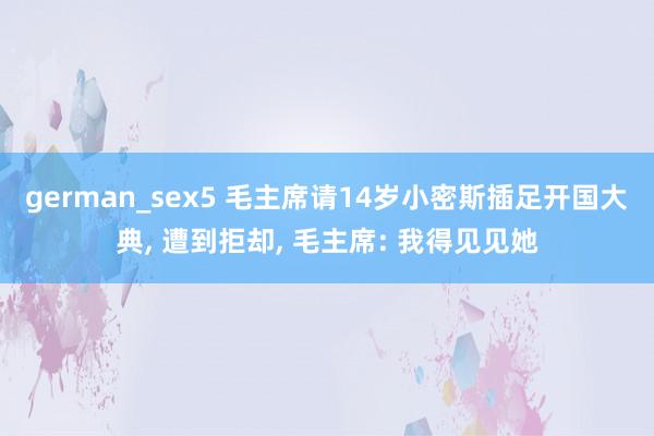 german_sex5 毛主席请14岁小密斯插足开国大典, 遭到拒却, 毛主席: 我得见见她
