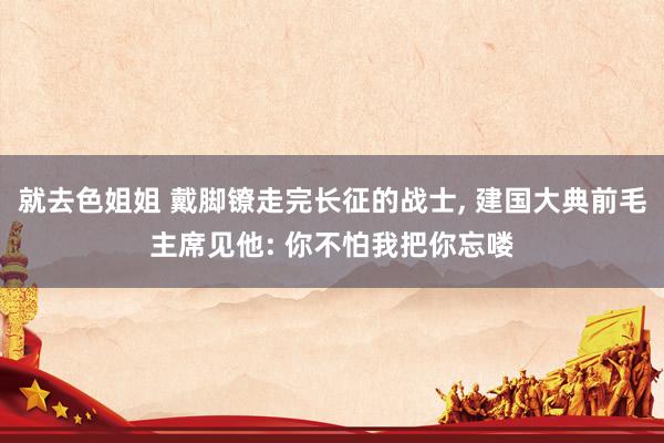就去色姐姐 戴脚镣走完长征的战士, 建国大典前毛主席见他: 你不怕我把你忘喽