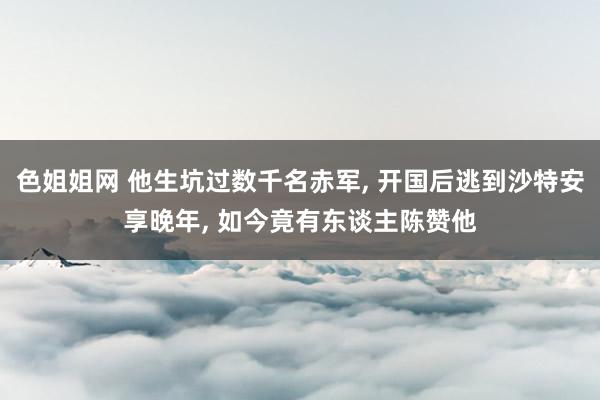 色姐姐网 他生坑过数千名赤军, 开国后逃到沙特安享晚年, 如今竟有东谈主陈赞他