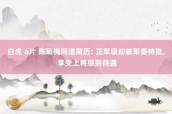 白虎 a片 陈菊梅同道简历: 正军级却被军委特批, 享受上将级别待遇