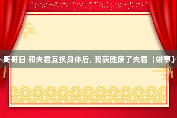 哥哥日 和夫君互换身体后, 我获胜废了夫君【竣事】
