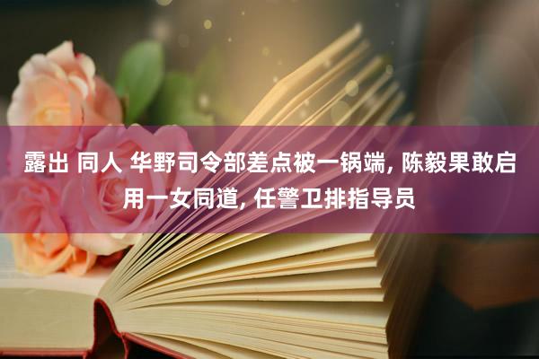 露出 同人 华野司令部差点被一锅端, 陈毅果敢启用一女同道, 任警卫排指导员