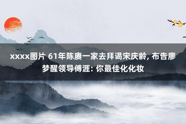 xxxx图片 61年陈赓一家去拜谒宋庆龄, 布告廖梦醒领导傅涯: 你最佳化化妆