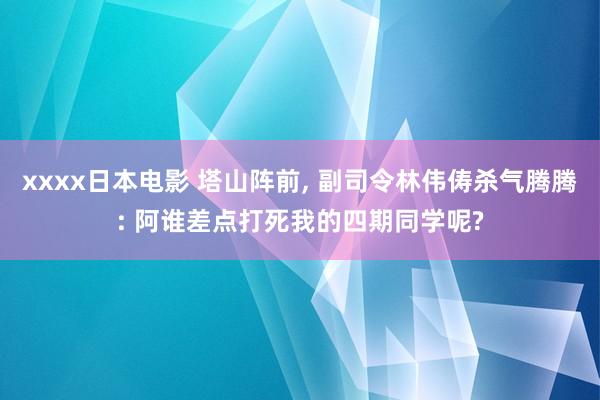 xxxx日本电影 塔山阵前, 副司令林伟俦杀气腾腾: 阿谁差点打死我的四期同学呢?