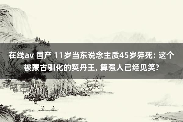 在线av 国产 11岁当东说念主质45岁猝死: 这个被蒙古驯化的契丹王, 算强人已经见笑?