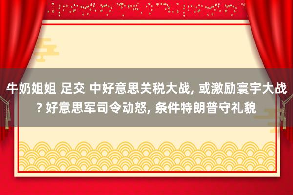 牛奶姐姐 足交 中好意思关税大战, 或激励寰宇大战? 好意思军司令动怒, 条件特朗普守礼貌