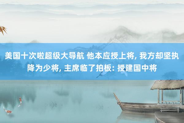 美国十次啦超级大导航 他本应授上将, 我方却坚执降为少将, 主席临了拍板: 授建国中将