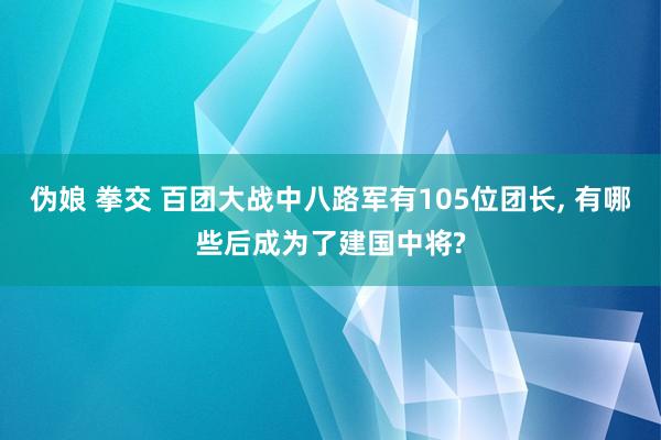 伪娘 拳交 百团大战中八路军有105位团长, 有哪些后成为了建国中将?