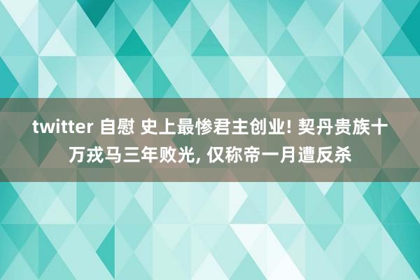 twitter 自慰 史上最惨君主创业! 契丹贵族十万戎马三年败光, 仅称帝一月遭反杀