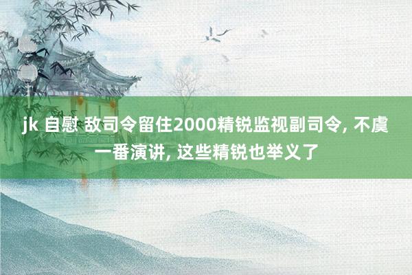 jk 自慰 敌司令留住2000精锐监视副司令, 不虞一番演讲, 这些精锐也举义了