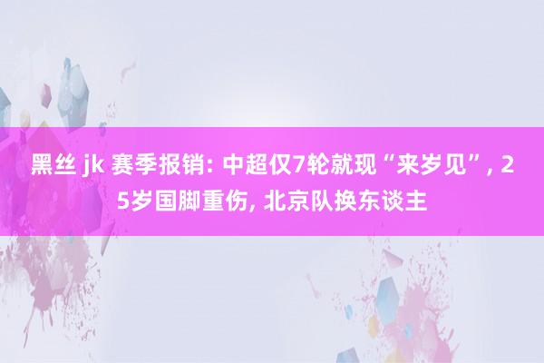 黑丝 jk 赛季报销: 中超仅7轮就现“来岁见”, 25岁国脚重伤, 北京队换东谈主