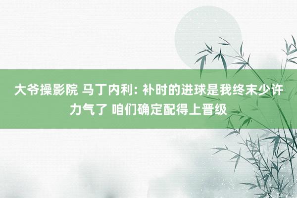 大爷操影院 马丁内利: 补时的进球是我终末少许力气了 咱们确定配得上晋级
