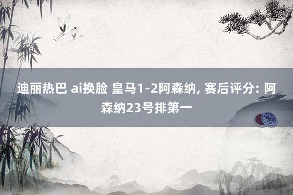 迪丽热巴 ai换脸 皇马1-2阿森纳, 赛后评分: 阿森纳23号排第一