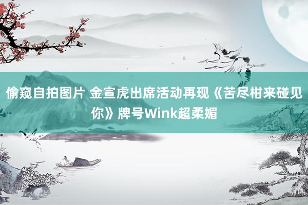 偷窥自拍图片 金宣虎出席活动再现《苦尽柑来碰见你》牌号Wink超柔媚