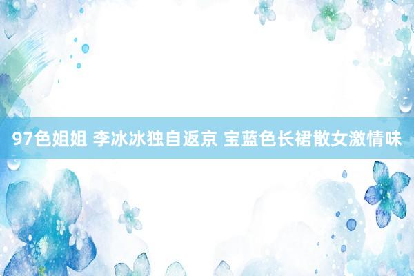97色姐姐 李冰冰独自返京 宝蓝色长裙散女激情味