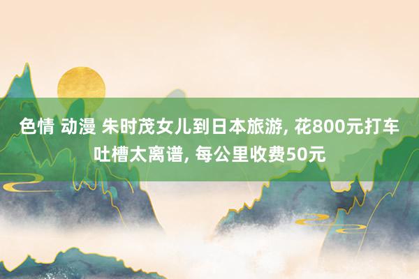 色情 动漫 朱时茂女儿到日本旅游, 花800元打车吐槽太离谱, 每公里收费50元