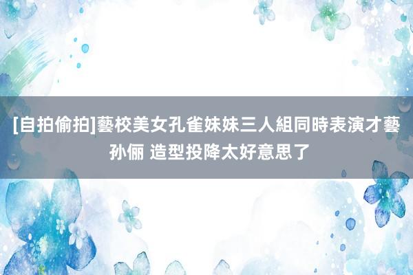 [自拍偷拍]藝校美女孔雀妹妹三人組同時表演才藝 孙俪 造型投降太好意思了