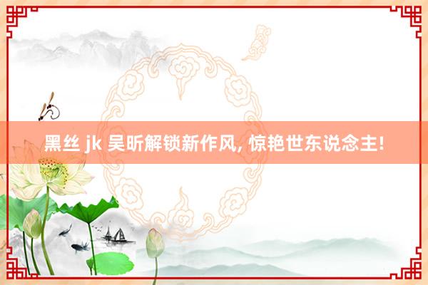 黑丝 jk 吴昕解锁新作风, 惊艳世东说念主!
